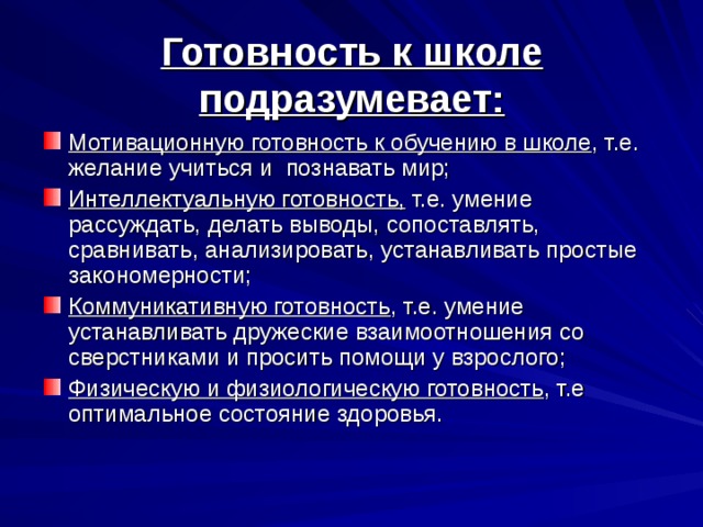  Готовность к школе подразумевает:   Мотивационную готовность к обучению в школе , т.е. желание учиться и познавать мир; Интеллектуальную готовность, т.е. умение рассуждать, делать выводы, сопоставлять, сравнивать, анализировать, устанавливать простые закономерности; Коммуникативную готовность , т.е. умение устанавливать дружеские взаимоотношения со сверстниками и просить помощи у взрослого; Физическую и физиологическую готовность , т.е оптимальное состояние здоровья. 