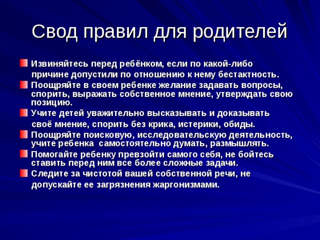 Свод правил для родителей Извиняйтесь перед ребёнком, если по какой-либо  причине допустили по отношению к нему бестактность. Поощряйте в своем ребенке желание задавать вопросы, спорить, выражать собственное мнение, утверждать свою позицию. Учите детей уважительно высказывать и доказывать  своё мнение, спорить без крика, истерики, обиды. Поощряйте поисковую, исследовательскую деятельность, учите ребенка самостоятельно думать, размышлять. Помогайте ребенку превзойти самого себя, не бойтесь  ставить перед ним все более сложные задачи. Следите за чистотой вашей собственной речи, не  допускайте ее загрязнения жаргонизмами.   