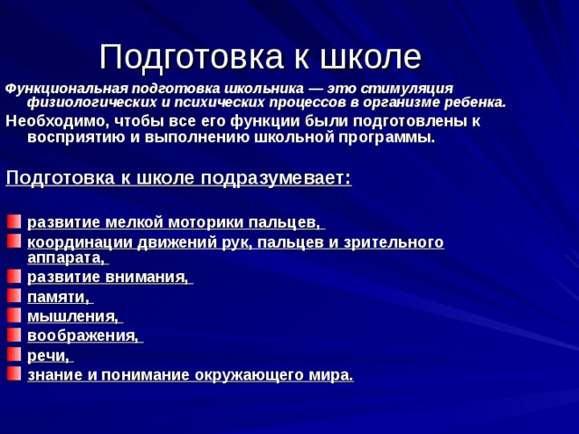 Подготовка к школе Функциональная подготовка школьника — это стимуляция физиологических и психических процессов в организме ребенка. Необходимо, чтобы все его функции были подготовлены к восприятию и выполнению школьной программы. Подготовка к школе подразумевает:  развитие мелкой моторики пальцев, координации движений рук, пальцев и зрительного аппарата, развитие внимания, памяти, мышления, воображения, речи, знание и понимание окружающего мира. 