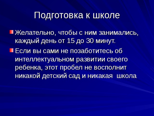 Подготовка к школе Желательно, чтобы с ним занимались, каждый день от 15 до 30 минут. Если вы сами не позаботитесь об интеллектуальном развитии своего ребенка, этот пробел не восполнит никакой детский сад и никакая школа 