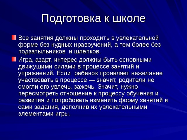 Подготовка к школе Все занятия должны проходить в увлекательной форме без нудных нравоучений, а тем более без подзатыльников и шлепков. Игра, азарт, интерес должны быть основными движущими силами в процессе занятий и упражнений. Если ребенок проявляет нежелание участвовать в процессе — значит, родители не смогли его увлечь, зажечь. Значит, нужно пересмотреть отношение к процессу обучения и развития и попробовать изменить форму занятий и сами задания, дополнив их увлекательными элементами игры. 