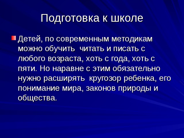 Подготовка к школе Детей, по современным методикам можно обучить читать и писать с любого возраста, хоть с года, хоть с пяти. Но наравне с этим обязательно нужно расширять кругозор ребенка, его понимание мира, законов природы и общества. 