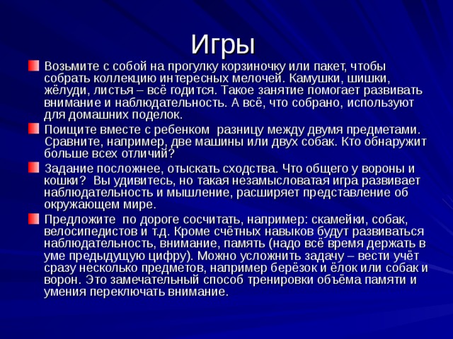 Игры Возьмите с собой на прогулку корзиночку или пакет, чтобы собрать коллекцию интересных мелочей. Камушки, шишки, жёлуди, листья – всё годится. Такое занятие помогает развивать внимание и наблюдательность. А всё, что собрано, используют для домашних поделок. Поищите вместе с ребенком разницу между двумя предметами. Сравните, например, две машины или двух собак. Кто обнаружит больше всех отличий? Задание посложнее, отыскать сходства. Что общего у вороны и кошки? Вы удивитесь, но такая незамысловатая игра развивает наблюдательность и мышление, расширяет представление об окружающем мире. Предложите по дороге сосчитать, например: скамейки, собак, велосипедистов и т.д. Кроме счётных навыков будут развиваться наблюдательность, внимание, память (надо всё время держать в уме предыдущую цифру). Можно усложнить задачу – вести учёт сразу несколько предметов, например берёзок и ёлок или собак и ворон. Это замечательный способ тренировки объёма памяти и умения переключать внимание. 