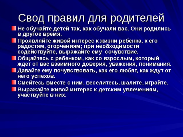 Свод правил для родителей Не обучайте детей так, как обучали вас. Они родились в другое время. Проявляйте живой интерес к жизни ребенка, к его радостям, огорчениям; при необходимости содействуйте, выражайте ему сочувствие. Общайтесь с ребенком, как со взрослым, который ждет от вас взаимного доверия, уважения, понимания. Давайте ему почувствовать, как его любят, как ждут от него успехов. Смейтесь вместе с ним, веселитесь, шалите, играйте. Выражайте живой интерес к детским увлечениям, участвуйте в них. 