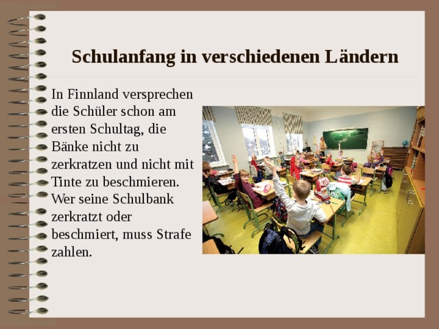 Schulanfang in verschiedenen L ändern In Finnland versprechen die Sch üler schon am ersten Schultag, die Bänke nicht zu zerkratzen und nicht mit Tinte zu beschmieren. Wer seine Schulbank zerkratzt oder beschmiert, muss Strafe zahlen. 