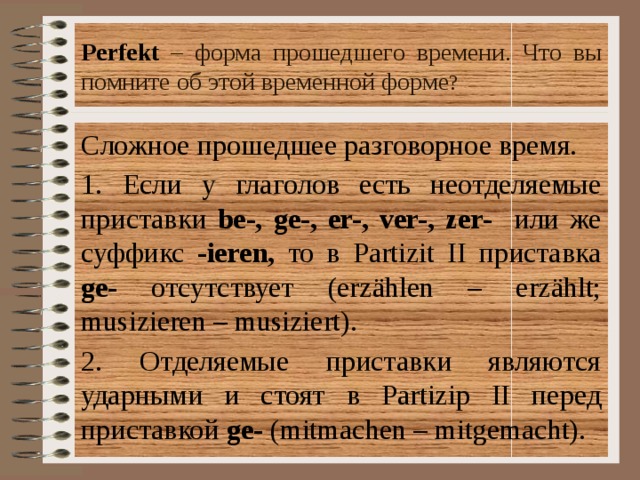 Perfekt  – форма прошедшего времени. Что вы помните об этой временной форме ? Сложное прошедшее pазговорное время. 1. Если у глаголов есть неотделяемые приставки be-, ge-, er-, ver-, zer- или же суффикс -ieren, то в Partizit II приставка ge- отсутствует (erz ählen – erzählt; musizieren – musiziert). 2. Отделяемые приставки являются ударными и стоят в Partizip II перед приставкой ge- (mitmachen – mitgemacht). 
