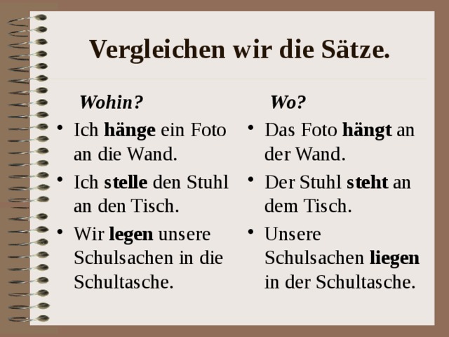 Vergleichen wir die S ätze.  Wohin?  Wo? Ich h änge ein Foto an die Wand. Ich stelle den Stuhl an den Tisch. Wir legen unsere Schulsachen in die Schultasche. Das Foto h ängt an der Wand. Der Stuhl steht an dem Tisch. Unsere Schulsachen liegen in der Schultasche. 