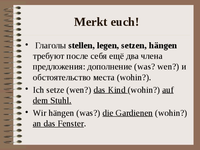 Merkt euch!  Глаголы stellen, legen, setzen, h ängen требуют после себя ещё два члена предложения: дополнение (was? wen?) и обстоятельство места (wohin?). Ich setze (wen?) das Kind (wohin?) auf dem Stuhl. Wir hängen (was?) die Gardienen (wohin?) an das Fenster . 