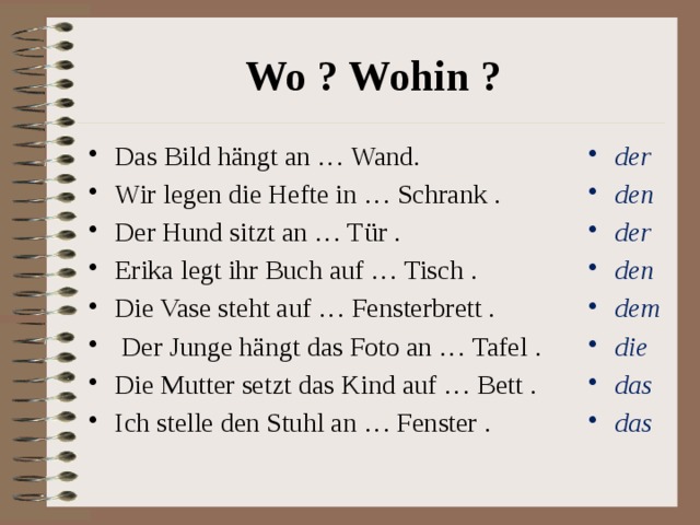 Wo ? Wohin ? Das Bild hängt an … Wand. Wir legen die Hefte in … Schrank . Der Hund sitzt an … Tür . Erika legt ihr Buch auf … Tisch . Die Vase steht auf … Fensterbrett .  Der Junge hängt das Foto an … Tafel . Die Mutter setzt das Kind auf … Bett . Ich stelle den Stuhl an … Fenster . der den der den dem die das das 