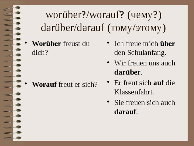 wor über?/worauf? (чему?)  darüber/darauf (тому/этому) Wor über freust du dich? Ich freue mich über den Schulanfang. Wir freuen uns auch darüber . Er freut sich auf die Klassenfahrt. Sie freuen sich auch darauf . Worauf freut er sich? 