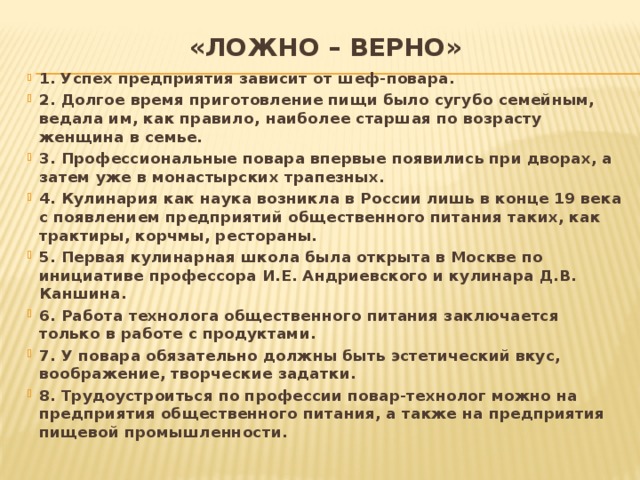 «Ложно – верно» 1 . Успех предприятия зависит от шеф-повара. 2. Долгое время приготовление пищи было сугубо семейным, ведала им, как правило, наиболее старшая по возрасту женщина в семье. 3. Профессиональные повара впервые появились при дворах, а затем уже в монастырских трапезных. 4. Кулинария как наука возникла в России лишь в конце 19 века с появлением предприятий общественного питания таких, как трактиры, корчмы, рестораны. 5. Первая кулинарная школа была открыта в Москве по инициативе профессора И.Е. Андриевского и кулинара Д.В. Каншина. 6. Работа технолога общественного питания заключается только в работе с продуктами. 7. У повара обязательно должны быть эстетический вкус, воображение, творческие задатки. 8. Трудоустроиться по профессии повар-технолог можно на предприятия общественного питания, а также на предприятия пищевой промышленности. 