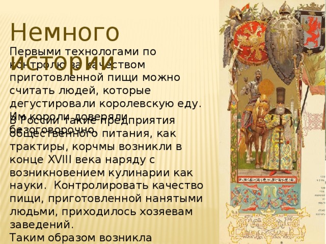 Немного истории Первыми технологами по контролю за качеством приготовленной пищи можно считать людей, которые дегустировали королевскую еду. Им короли доверяли безоговорочно. В России такие предприятия общественного питания, как трактиры, корчмы возникли в конце XVIII века наряду с возникновением кулинарии как науки.  Контролировать качество пищи, приготовленной нанятыми людьми, приходилось хозяевам заведений. Таким образом возникла профессия технолог общественного питания. 