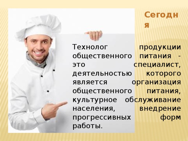 Сегодня Технолог продукции общественного питания - это специалист, деятельностью которого является организация общественного питания, культурное обслуживание населения, внедрение прогрессивных форм работы. 