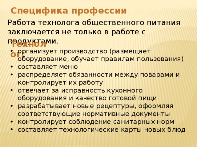 Специфика профессии Работа технолога общественного питания заключается не только в работе с продуктами. Технолог: организует производство (размещает оборудование, обучает правилам пользования) составляет меню распределяет обязанности между поварами и контролирует их работу отвечает за исправность кухонного оборудования и качество готовой пищи разрабатывает новые рецептуры, оформляя соответствующие нормативные документы контролирует соблюдение санитарных норм составляет технологические карты новых блюд 