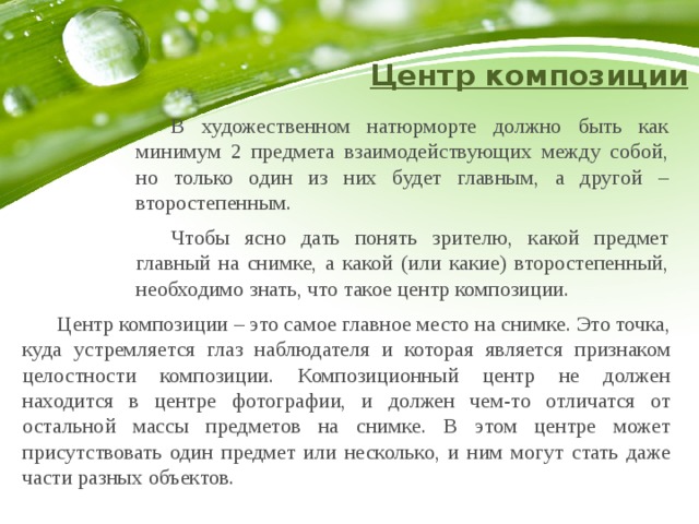 Центр композиции  В художественном натюрморте должно быть как минимум 2 предмета взаимодействующих между собой, но только один из них будет главным, а другой – второстепенным.   Чтобы ясно дать понять зрителю, какой предмет главный на снимке, а какой (или какие) второстепенный, необходимо знать, что такое центр композиции.  Центр композиции – это самое главное место на снимке. Это точка, куда устремляется глаз наблюдателя и которая является признаком целостности композиции. Композиционный центр не должен находится в центре фотографии, и должен чем-то отличатся от остальной массы предметов на снимке. В этом центре может присутствовать один предмет или несколько, и ним могут стать даже части разных объектов. 