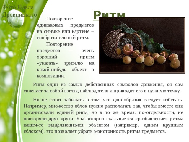 Фото Павла Древницкого Ритм  Повторение одинаковых предметов на снимке или картине – изобразительный ритм.  Повторение предметов – очень хороший прием «указать» зрителю на какой-нибудь объект в композиции.  Ритм один из самых действенных символов движения, он сам увлекает за собой взгляд наблюдателя и приводит его в нужную точку.  Но не стоит забывать о том, что однообразия следует избегать. Например, множество яблок нужно располагать так, чтобы вместе они организовали единый ритм, но в то же время, по-отдельности, не повторяли друг друга. Благотворно сказывается «разбавление» ритма каким-то выделяющимся объектом (например, одним крупным яблоком), это позволяет убрать монотонность ритма предметов. 