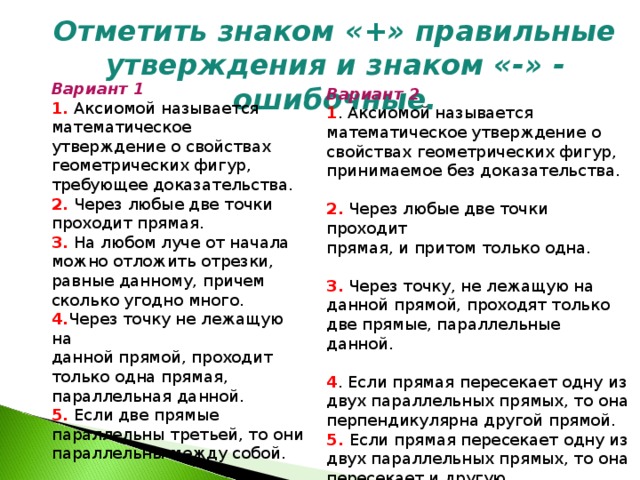  Отметить знаком «+» правильные утверждения и  знаком «-» - ошибочные. Вариант 1 1. Аксиомой называется математическое утверждение о  свойствах геометрических фигур,  требующее доказательства. 2. Через любые две точки проходит  прямая. 3. На любом луче от начала можно  отложить отрезки, равные  данному, причем сколько угодно  много. 4. Через точку не лежащую на данной прямой, проходит только  одна прямая, параллельная  данной. 5. Если две прямые параллельны  третьей, то они параллельны  между собой. Вариант 2 1 . Аксиомой называется математическое утверждение о свойствах геометрических фигур, принимаемое без доказательства. 2. Через любые две точки проходит прямая, и притом только одна. 3. Через точку, не лежащую на данной прямой, проходят только две прямые, параллельные данной. 4 . Если прямая пересекает одну из двух параллельных прямых, то она перпендикулярна другой прямой. 5. Если прямая пересекает одну из двух параллельных прямых, то она пересекает и другую. 