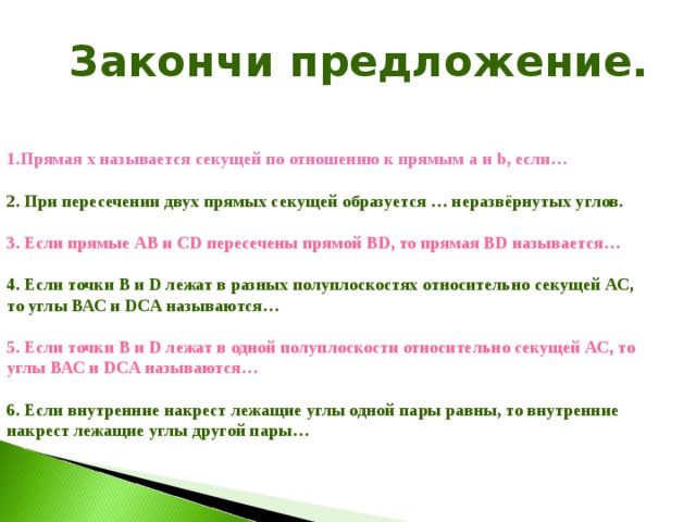  Закончи предложение.   Прямая х называется секущей по отношению к прямым а и b, если…  2. При пересечении двух прямых секущей образуется … неразвёрнутых углов.  3. Если прямые АВ и СD пересечены прямой ВD, то прямая ВD называется…  4. Если точки В и D лежат в разных полуплоскостях относительно секущей АС, то углы ВАС и DCA называются…  5. Если точки В и D лежат в одной полуплоскости относительно секущей АС, то углы ВАС и DCA называются…  6. Если внутренние накрест лежащие углы одной пары равны, то внутренние накрест лежащие углы другой пары… 