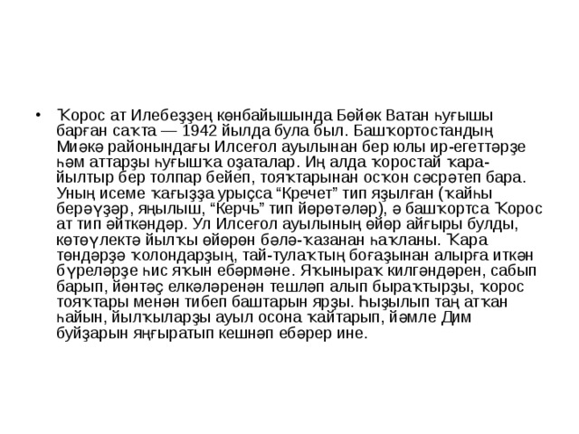 Ҡорос ат Илебеҙҙең көнбайышында Бөйөк Ватан һуғышы барған саҡта — 1942 йылда була был. Башҡортостандың Миәкә районындағы Илсеғол ауылынан бер юлы ир-егеттәрҙе һәм аттарҙы һуғышҡа оҙаталар. Иң алда ҡоростай ҡара-йылтыр бер толпар бейеп, тояҡтарынан осҡон сәсрәтеп бара. Уның исеме ҡағыҙҙа урыҫса “Кречет” тип яҙылған (ҡайһы берәүҙәр, яңылыш, “Керчь” тип йөрөтәләр), ә башҡортса Ҡорос ат тип әйткәндәр. Ул Илсеғол ауылының өйөр айғыры булды, көтөүлектә йылҡы өйөрөн бәлә-ҡазанан һаҡланы. Ҡара төндәрҙә ҡолондарҙың, тай-тулаҡтың боғаҙынан алырға иткән бүреләрҙе һис яҡын ебәрмәне. Яҡыныраҡ килгәндәрен, сабып барып, йөнтәҫ елкәләренән тешләп алып быраҡтырҙы, ҡорос тояҡтары менән тибеп баштарын ярҙы. Һыҙылып таң атҡан һайын, йылҡыларҙы ауыл осона ҡайтарып, йәмле Дим буйҙарын яңғыратып кешнәп ебәрер ине. 