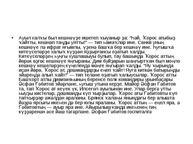 Ауыл халҡы был кешнәүҙе ишетеп ҡыуаныр ҙа: “Һәй, Ҡорос атыбыҙ ҡайтты, кешнәп таңды уятты!” — тип һамаҡлар ине. Сөнки уның кешнәүе лә ифрат яғымлы, үҙенә башҡа бер кешнәү ине. Һуғышҡа китеүселәрҙе халыҡ күҙҙән яҙҙырғансы оҙатып ҡалды. Китеүселәрҙең һуңғы хушлашыуы булып, тау башында Ҡорос аттың йөрәк өҙгөс кешнәүе яңғыраны. Дим буйҙарын шаңғыртҡан был моңло кешнәү кешеләрҙең күңелендә мәңге яңғырап ҡалды. “Яу ҡырында иҫән йөрө, Ҡорос ат, дошмандарҙы еңеп ҡайт! Яуға киткән батырыңды эйәреңдә алып ҡайт!” — тип теләне оҙатып ҡалыусылар. Ҡорос атты Башҡорт атлы дивизияһының беренсе полк командиры урынбаҫары Әсфән Ғәбитов эйәрләне, һуғыш утына керҙе. Майор Әсфән Ғәбитов та, тап Ҡорос ат кеүек үк, Илсеғол ауылынан ине. Улар бергә утты-һыуҙы кистеләр, дошманды күп ҡырҙылар. Ҡорос аты Ғәбитовты күп тапҡырҙар әжәлдән араланы. Брянск ҡалаһы янындағы бер алышта йәҙрә ярсығы икеһен дә бер юлы яраланы. Ҡорос аттың — еңел яра, ә Ғәбитовтың — ауыр яра ине. Айырылышҡанда икеһенең тиң күҙҙәренән әсе йәш тәгәрләне. Әсфән Ғәбитов госпиталгә  