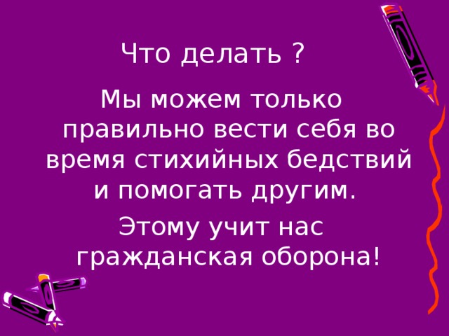 Что делать ? Мы можем только правильно вести себя во время стихийных бедствий и помогать другим. Этому учит нас гражданская оборона! 
