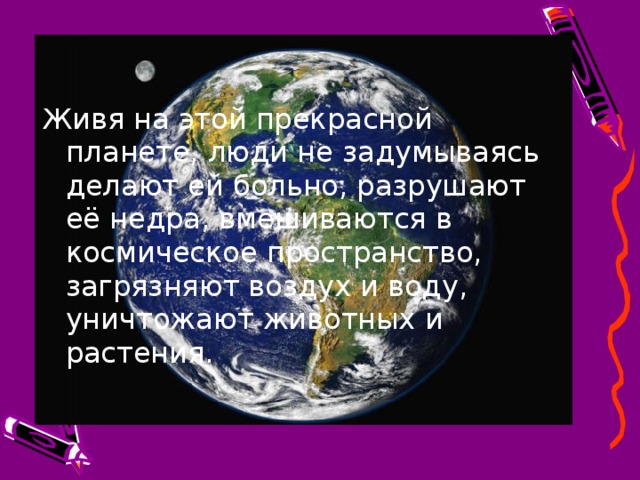 Живя на этой прекрасной планете, люди не задумываясь делают ей больно, разрушают её недра, вмешиваются в космическое пространство, загрязняют воздух и воду, уничтожают животных и растения. 