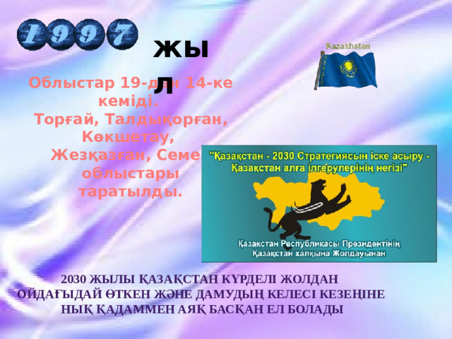 жыл Облыстар 19-дан 14-ке кеміді. Торғай, Талдықорған, Көкшетау, Жезқазған, Семей облыстары  таратылды.   2030 жылы Қазақстан күрделі жолдан ойдағыдай өткен және дамудың келесі кезеңіне  нық қадаммен аяқ басқан ел болады 