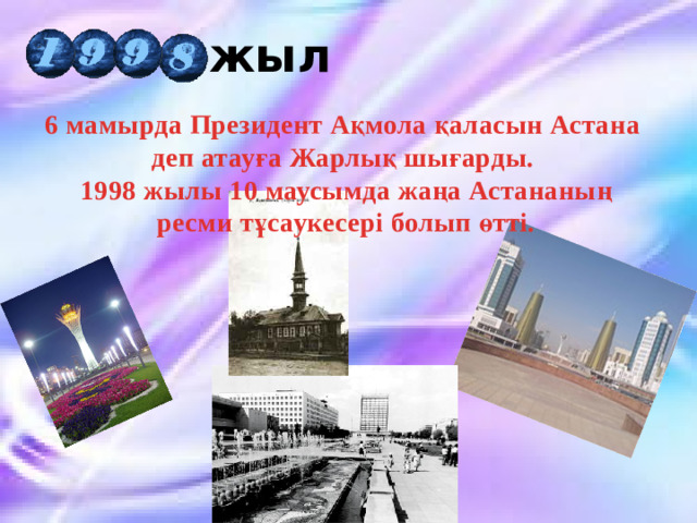 жыл 6 мамырда Президент Ақмола қаласын Астана деп атауға Жарлық шығарды. 1998 жылы 10 маусымда жаңа Астананың  ресми тұсаукесері болып өтті.  