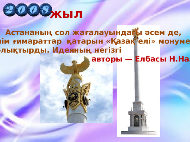 жыл Астананың сол жағалауындағы әсем де,  зәулім ғимараттар қатарын «Қазақ елі» монументі  толықтырды. Идеяның негізгі  авторы — Елбасы Н.Назарбаев 