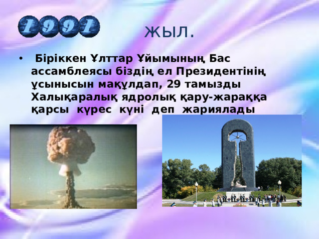  жыл.   Біріккен Ұлттар Ұйымының Бас ассамблеясы біздің ел Президентінің ұсынысын мақұлдап, 29 тамызды Халықаралық ядролық қару-жараққа қарсы күрес күні деп жариялады 