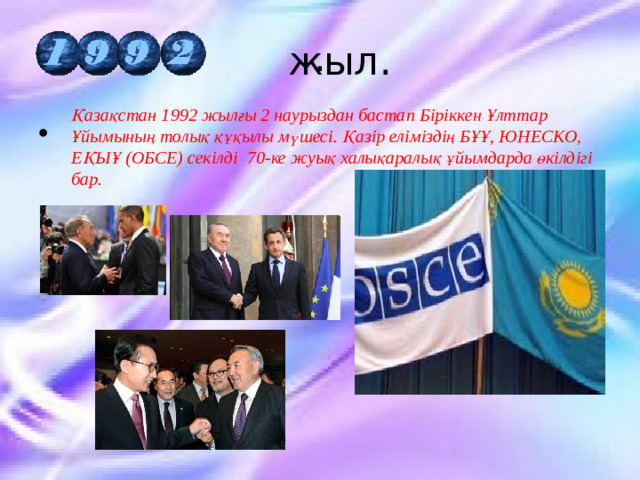  .  жыл. Қазақстан 1992 жылғы 2 наурыздан бастап Біріккен Ұлттар Ұйымының толық құқылы мүшесі. Қазір еліміздің БҰҰ, ЮНЕСКО, ЕҚЫҰ (ОБСЕ) секілді 70-ке жуық халықаралық ұйымдарда өкілдігі бар.   