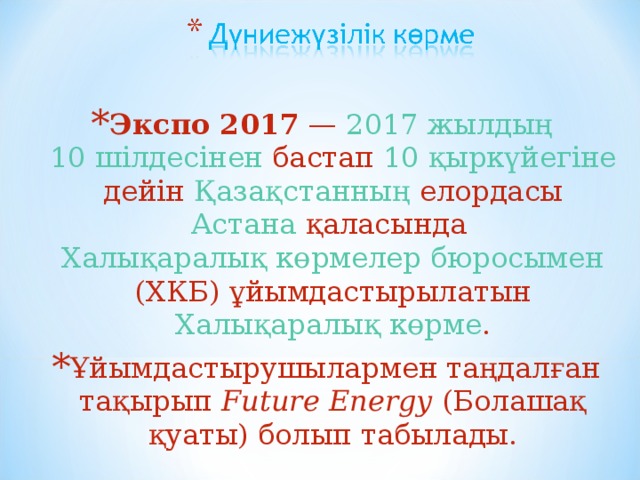 Экспо 2017  —  2017 жылдың   10 шілдесінен  бастап  10 қыркүйегіне  дейін  Қазақстанның  елордасы  Астана  қаласында  Халықаралық көрмелер бюросымен  (ХКБ) ұйымдастырылатын  Халықаралық көрме . Ұйымдастырушылармен таңдалған тақырып  Future Energy  ( Болашақ қуаты) болып табылады.  