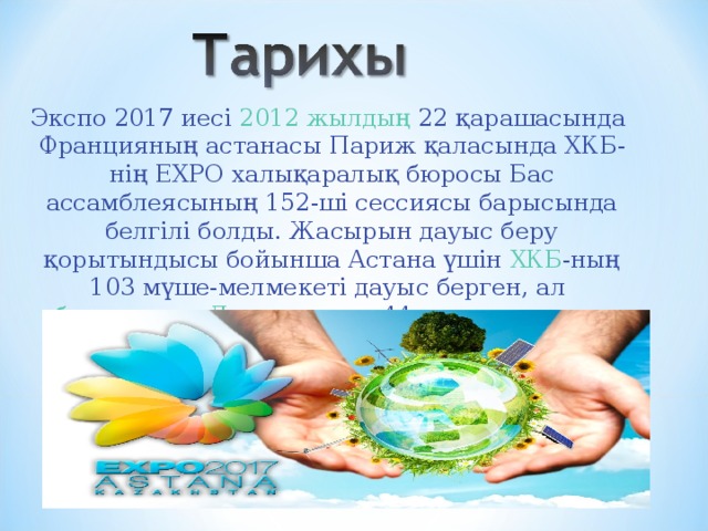 Экспо 2017 иесі  2012 жылдың  22 қарашасында  Францияның  астанасы  Париж  қаласында ХКБ-нің EXPO халықаралық бюросы Бас ассамблеясының 152-ші сессиясы барысында белгілі болды. Жасырын дауыс беру қорытындысы бойынша Астана үшін  ХКБ -ның 103 мүше-мелмекеті дауыс берген, ал  бельгиялық   Льеж  қаласы 44 дауыс жинады. 