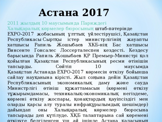 Астана 2017 2011 жылдың   10 маусымында   Париждегі   Халықаралық көрмелер бюросының  штаб-пәтерінде EXPO-2017 жобасының ұлттық үйлестірушісі, Қазақстан Республикасы Сыртқы істер министрлігінің жауапты хатшысы Рапиль Жошыбаев ХКБ-нің Бас хатшысы Винсенте Гонсалес Лоссерталеспен кездесті. Кездесу барысында Рапиль Жошыбаев ҚР Премьер-Министрі қол қойылған Қазақстан Республикасының ресми өтінішін тапсырды. Сөйтіп 10 маусымда Қазақстан Астанада ЕХРО-2017 көрмесін өткізу бойынша сайлау науқанына кірісті. Жыл соңына дейін Қазақстан Республикасының экономикалық даму және сауда Министрлігі өтініш құжаттамасын (көрмені өткізу тұжырымдамасы, техникалық-экономикалық негіздеме, көрмені өткізу жоспары, қонақтардың қауіпсіздігі мен оларды қарсы алу туралы инфрақұрылымдық шешімдер) дайындап оны Халықаралық көрмелер бюросына тапсырады деп күтілуде. ХҚБ талаптарына сай көремені өткізуге белгіленген үш ай ішінде Астана қаласының әлемнің 100 мемлекетінен 3-4 млн адамды қабылдайтындай шамасы болу керек. 