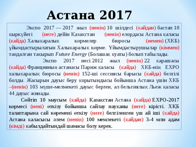 Астана 2017  Экспо 2017 — 2017 жыл (ненің)  10 шілдесі (қайдан)  бастап 10 қыркүйегі (неге)  дейін Қазақстан (ненің)  елордасы Астана қаласы (қайда)  Халықаралық көрмелер бюросы (немен)  (ХКБ) ұйымдастырылатын Халықаралық көрме. Ұйымдастырушылар (кіммен) таңдалған тақырып  Future Energy  ( Болашақ қуаты) болып табылады.  Экспо 2017 иесі 2012 жыл (ненің)  22 қарашасы (қайда)  Францияның астанасы Париж қаласы (қайда) ХКБ-нің EXPO халықаралық бюросы (ненің) 152-ші сессиясы барысы (қайда) белгілі болды. Жасырын дауыс беру қорытындысы бойынша Астана үшін ХКБ –(ненің) 103 мүше-мелмекеті дауыс берген, ал бельгиялық Льеж қаласы 44 дауыс жинады.  Сөйтіп 10 маусым (қайда) Қазақстан  Астана (қайда)  ЕХРО-2017 көрмесі (нені) өткізу бойынша сайлау науқаны (неге) кірісті. ХҚБ талаптарына сай көремені өткізу (неге) белгіленген үш ай іші (қайда) Астана қаласысы әлем (ненің) 100 мемлекеті (қайдан) 3-4 млн адам (кімді) қабылдайтындай шамасы болу керек. 