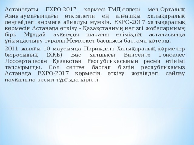 Астанадағы ЕХРО-2017 көрмесі ТМД елдері мен Орталық Азия аумағындағы өткізілетін ең алғашқы халықаралық деңгейдегі көрмеге айналуы мүмкін. EXPO-2017 халықаралық көрмесін Астанада өткізу - Қазақстанның негізгі жобаларының бірі. Мұндай ауқымды шараны еліміздің астанасында ұйымдастыру туралы Мемлекет басшысы бастама көтерді. 2011 жылғы 10 маусымда Париждегі Халықаралық көрмелер бюросының (ХКБ) Бас хатшысы Винсенте Гонсалес Лоссерталеске Қазақстан Республикасының ресми өтінімі тапсырылды. Сол сәттен бастап біздің республикамыз Астанада ЕХРО-2017 көрмесін өткізу жөніндегі сайлау науқанына ресми тұрғыда кірісті. 