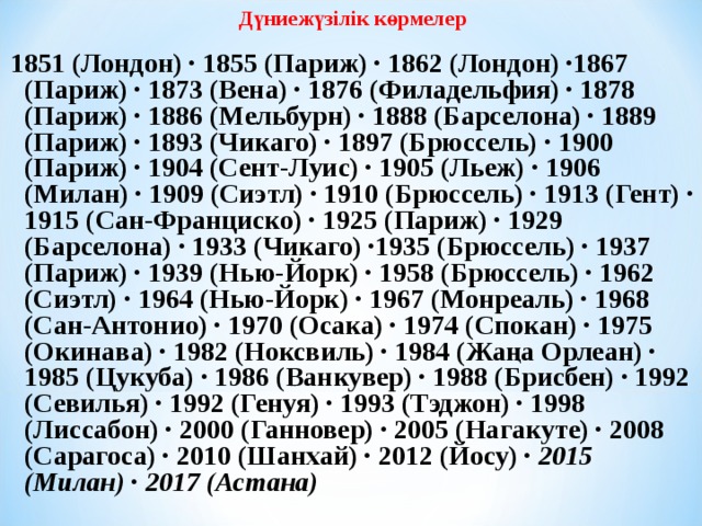 Дүниежүзілік көрмелер  1851 (Лондон) · 1855 (Париж) · 1862 (Лондон) ·1867 (Париж) · 1873 (Вена) · 1876 (Филадельфия) · 1878 (Париж) · 1886 (Мельбурн) · 1888 (Барселона) · 1889 (Париж) · 1893 (Чикаго) · 1897 (Брюссель) · 1900 (Париж) · 1904 (Сент-Луис) · 1905 (Льеж) · 1906 (Милан) · 1909 (Сиэтл) · 1910 (Брюссель) · 1913 (Гент) · 1915 (Сан-Франциско) · 1925 (Париж) · 1929 (Барселона) · 1933 (Чикаго) ·1935 (Брюссель) · 1937 (Париж) · 1939 (Нью-Йорк) · 1958 (Брюссель) · 1962 (Сиэтл) · 1964 (Нью-Йорк) · 1967 (Монреаль) · 1968 (Сан-Антонио) · 1970 (Осака) · 1974 (Спокан) · 1975 (Окинава) · 1982 (Ноксвиль) · 1984 (Жаңа Орлеан) · 1985 (Цукуба) · 1986 (Ванкувер) · 1988 (Брисбен) · 1992 (Севилья) · 1992 (Генуя) · 1993 (Тэджон) · 1998 (Лиссабон) · 2000 (Ганновер) · 2005 (Нагакуте) · 2008 (Сарагоса) · 2010 (Шанхай) · 2012 (Йосу) · 2015 (Милан)  · 2017 (Астана) 