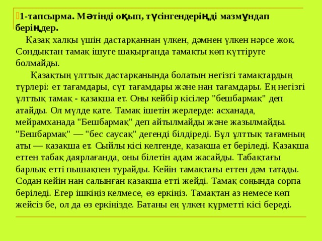  1-тапсырма. Мәтінді оқып, түсінгендеріңді мазмұндап беріңдер.  Қазақ халқы үшін дастарқаннан үлкен, дәмнен үлкен нәрсе жоқ. Сондықтан тамақ ішуге шақырғанда тамақты көп күттіруге болмайды.  Қазақтың үлттық дастарқанында болатын негізгі тамақтардың түрлері: ет тағамдары, сүт тағамдары және нан тағамдары. Ең негізгі ұлттық тамақ - қазақша ет. Оны кейбір кісілер 
