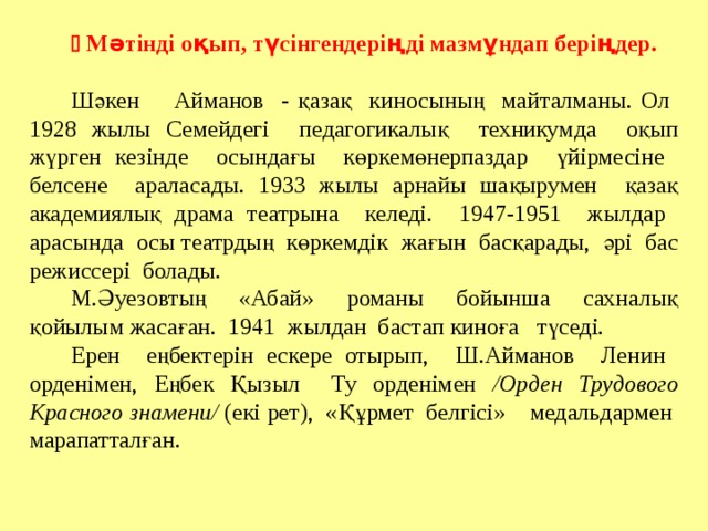   Мәтінді оқып, түсінгендеріңді мазмұндап беріңдер. Шәкен Айманов - қазақ киносының майталманы. Ол 1928 жылы Семейдегі педагогикалық техникумда оқып жүрген кезінде осындағы көркемөнерпаздар үйірмесіне белсене араласады. 1933 жылы арнайы шақырумен қазақ академиялық драма театрына келеді. 1947-1951 жылдар арасында осы театрдың көркемдік жағын басқарады, әрі бас режиссері болады. М.Әуезовтың «Абай» романы бойынша сахналық қойылым жасаған. 1941 жылдан бастап киноға түседі. Ерен еңбектерін ескере отырып, Ш.Айманов Ленин орденімен, Еңбек Қызыл Ту орденімен /Орден Трудового Красного знамени/ (екі рет), «Құрмет белгісі» медальдармен марапатталған. Праипаиптптапт тпатпатпт 