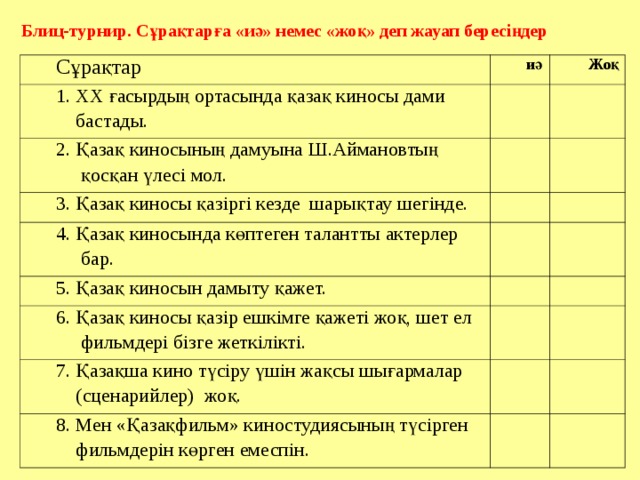 Блиц-турнир. Сұрақтарға «иә» немес «жоқ» деп жауап бересіңдер Сұрақтар иә 1. ХХ ғасырдың ортасында қазақ киносы дами  бастады. Жоқ 2. Қазақ киносының дамуына Ш.Аймановтың  қосқан үлесі мол. 3. Қазақ киносы қазіргі кезде шарықтау шегінде. 4. Қазақ киносында көптеген талантты актерлер  бар. 5. Қазақ киносын дамыту қажет. 6. Қазақ киносы қазір ешкімге қажеті жоқ, шет ел  фильмдері бізге жеткілікті. 7. Қазақша кино түсіру үшін жақсы шығармалар  (сценарийлер) жоқ. 8. Мен «Қазақфильм» киностудиясының түсірген  фильмдерін көрген емеспін. Праипаиптптапт тпатпатпт 
