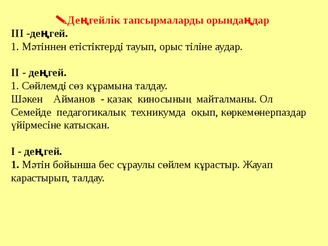  Деңгейлік тапсырмаларды орындаңдар ІІІ -деңгей. 1. Мәтіннен етістіктерді тауып, орыс тіліне аудар. ІІ - деңгей. 1. Сөйлемді сөз құрамына талдау. Шәкен Айманов - қазақ киносының майталманы. Ол Семейде педагогикалық техникумда оқып, көркемөнерпаздар үйірмесіне қатысқан. І - деңгей. 1. Мәтін бойынша бес сұраулы сөйлем құрастыр. Жауап қарастырып, талдау. Праипаиптптапт тпатпатпт 