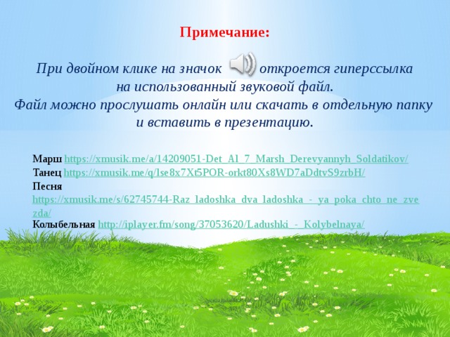 Примечание:  При двойном клике на значок откроется гиперссылка  на использованный звуковой файл. Файл можно прослушать онлайн или скачать в отдельную папку и вставить в презентацию. Марш https://xmusik.me/a/14209051-Det_Al_7_Marsh_Derevyannyh_Soldatikov/ Танец https://xmusik.me/q/lse8x7Xt5POR-orkt80Xs8WD7aDdtvS9zrbH/ Песня https://xmusik.me/s/62745744-Raz_ladoshka_dva_ladoshka_-_ya_poka_chto_ne_zvezda/ Колыбельная http://iplayer.fm/song/37053620/Ladushki_-_Kolybelnaya/ 