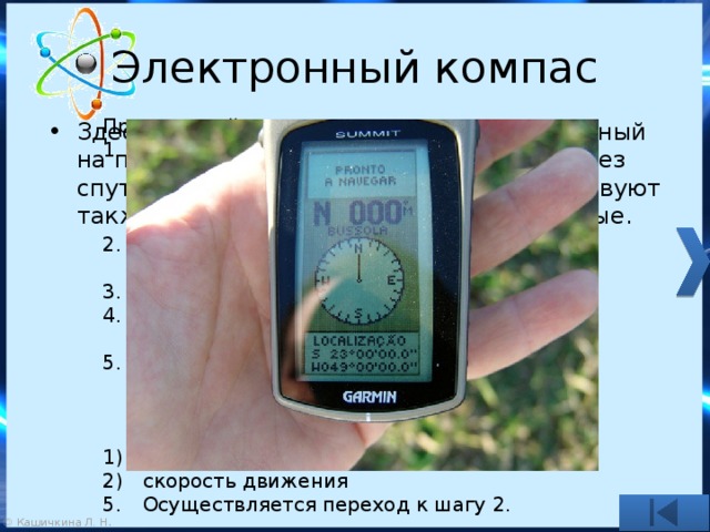 Электронный компас Принцип действия такого компаса: На основании сигналов со спутников определяются координаты приёмника системы спутниковой навигации (и, соответственно, объекта) Засекается момент времени, в который было сделано определение координат. Выжидается некоторый интервал времени. Повторно определяется местоположение объекта. На основании координат двух точек и размера временного интервала вычисляется вектор скорости движения и из него: направление движения скорость движения 5.  Осуществляется переход к шагу 2. Здесь рассматривается компас, построенный на принципе определения координат через спутниковые системы навигации. Существуют также компасы (так называемые цифровые.  