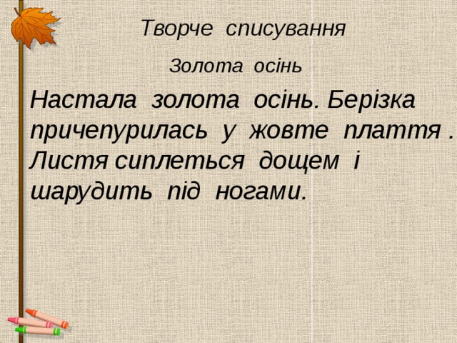  Творче списування  Золота осінь Настала золота осінь. Берізка причепурилась у жовте плаття . Листя сиплеться дощем і шарудить під ногами. 