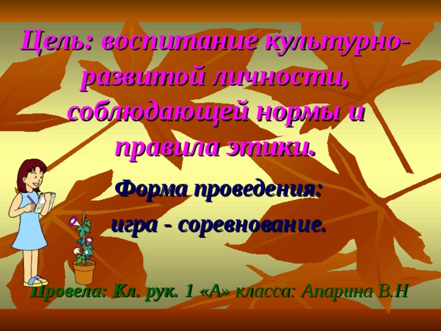 Цель: воспитание культурно- развитой личности, соблюдающей нормы и правила этики. Форма проведения: игра - соревнование.  Провела: Кл. рук. 1 «А» класса: Апарина В.Н 