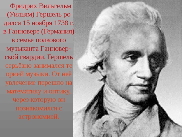  Фридрих Вильгельм (Уильям) Гершель ро дился 15 ноября 1738 г. в Ганновере (Германия) в семье полкового музыканта Ганновер- ской гвардии. Гершель серьёзно занимался те орией музыки. От неё увлечение перешло на математику и оптику, через которую он познакомился с астрономией. 