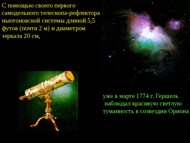 С помощью своего первого самодельного телескопа-рефлектора ньютоновской системы длиной 5,5 футов (почти 2 м) и диаметром зеркала 20 см, уже в марте 1774 г. Гершель  наблюдал красивую светлую туманность в созвездии Ориона 