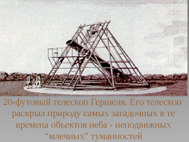 20-футовый телескоп Гершеля. Его телескоп раскрыл природу самых загадочных в те времена объектов неба - неподвижных “ млечных” туманностей 