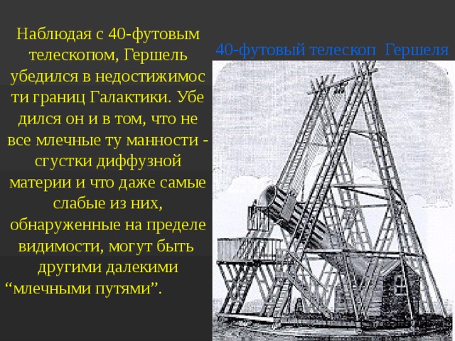 Наблюдая с 40-футовым телескопом, Гершель убедился в недостижимос ти границ Галактики. Убе дился он и в том, что не все млечные ту манности - сгустки диффузной материи и что даже самые слабые из них, обнаруженные на пределе видимости, могут быть другими далекими “млечными путями”.   40-футовый телескоп Гершеля 