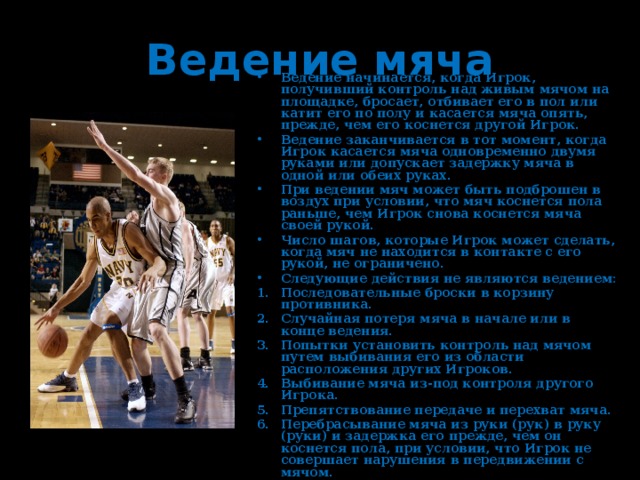 Ведение мяча Ведение начинается, когда Игрок, получивший контроль над живым мячом на площадке, бросает, отбивает его в пол или катит его по полу и касается мяча опять, прежде, чем его коснется другой Игрок. Ведение заканчивается в тот момент, когда Игрок касается мяча одновременно двумя руками или допускает задержку мяча в одной или обеих руках. При ведении мяч может быть подброшен в воздух при условии, что мяч коснется пола раньше, чем Игрок снова коснется мяча своей рукой. Число шагов, которые Игрок может сделать, когда мяч не находится в контакте с его рукой, не ограничено. Следующие действия не являются ведением: Последовательные броски в корзину противника. Случайная потеря мяча в начале или в конце ведения. Попытки установить контроль над мячом путем выбивания его из области расположения других Игроков. Выбивание мяча из-под контроля другого Игрока. Препятствование передаче и перехват мяча. Перебрасывание мяча из руки (рук) в руку (руки) и задержка его прежде, чем он коснется пола, при условии, что Игрок не совершает нарушения в передвижении с мячом. 
